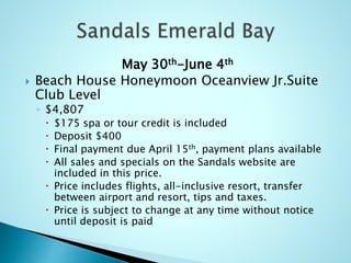 May 30th-June 4th
 Beach House Honeymoon Oceanview Jr.Suite
Club Level
◦ $4,807
 $175 spa or tour credit is included
 Deposit $400
 Final payment due April 15th, payment plans available
 All sales and specials on the Sandals website are
included in this price.
 Price includes flights, all-inclusive resort, transfer
between airport and resort, tips and taxes.
 Price is subject to change at any time without notice
until deposit is paid
 