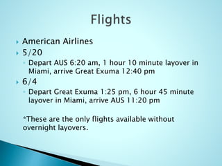  American Airlines
 5/20
◦ Depart AUS 6:20 am, 1 hour 10 minute layover in
Miami, arrive Great Exuma 12:40 pm
 6/4
◦ Depart Great Exuma 1:25 pm, 6 hour 45 minute
layover in Miami, arrive AUS 11:20 pm
*These are the only flights available without
overnight layovers.
 