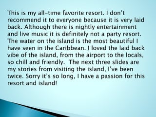 This is my all-time favorite resort. I don’t
recommend it to everyone because it is very laid
back. Although there is nightly entertainment
and live music it is definitely not a party resort.
The water on the island is the most beautiful I
have seen in the Caribbean. I loved the laid back
vibe of the island, from the airport to the locals,
so chill and friendly. The next three slides are
my stories from visiting the island, I’ve been
twice. Sorry it’s so long, I have a passion for this
resort and island!
 