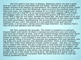 We first spent a few days in Nassau, Bahamas where we had a great
time but were not too impressed with the beach. We flew on a little puddle
hopper airplane from Nassau to Georgetown, the capital of Great Exuma. Great
Exuma is an island chain the Bahamas. Upon arrival to the smallest airport I
have ever seen, our luggage was loaded on to a trailer behind a golf cart. It
was then kind of a free for all as everyone pulled their luggage off the trailer.
No baggage claim at this airport. We exited the airport and were met by a
driver with a sign for out hotel, Sandals Emerald Bay. We were taken in an SUV
to the resort. On the way there we got our first glimpse of the neon blue ocean
and white sand beach, breathtaking. We arrived at the resort and easily
checked into our room. We stayed in a one bedroom suite with two full
bathrooms, a living room, dining area and large bedroom. Our balcony had a
view of the lush gardens and the ocean.
We then explored the grounds. The resort is located on a crescent
shaped beach with plenty of room to spread out and have your own private
area and lots of beach to walk. One of my favorite things throughout the resort
was the butlers that ride big tricycles with a place in the back to put food or
drinks for guests. I just thought is was funny to see someone in a tux and
white gloves riding a tricycle! The grounds are gorgeous with lush gardens, two
big pools one quiet and one with poolside activities. There is brick fireplace
where they make fresh Bahamian bread, smells so good. One day we rented a
car to explore the island. We got a map from a local who told us where all the
best beaches were located. Good thing because a lot of them are hidden. We
visited several beaches where we were the only ones there, not another person
in sight. At one beach a local family was having a picnic and the little girl
played with us in the water for a long time. We stopped at a beach club for
lunch and had a great conversation with the owner and his wife. It was like
visiting someone's home.
 
