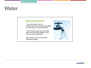 Water
Did you know?
1 litre of hot water from the
kitchen/bathroom hot tap generates 50x
as much CO2 as 1 litre of cold water.
1 litre of boiling water from the instant
water boiler generates 130x as much
CO2 as 1 litre of cold water.
Save Carbon, try to use cold water
whenever possible.
Data
 