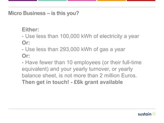 Our business
Micro Business – is this you?
Either:
- Use less than 100,000 kWh of electricity a year
Or:
- Use less than 293,000 kWh of gas a year
Or:
- Have fewer than 10 employees (or their full-time
equivalent) and your yearly turnover, or yearly
balance sheet, is not more than 2 million Euros.
Then get in touch! - £6k grant available
 