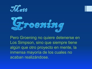 Pero Groening no quiere detenerse en
Los Simpson, sino que siempre tiene
algún que otro proyecto en mente, la
inmensa mayoría de los cuales no
acaban realizándose.
 