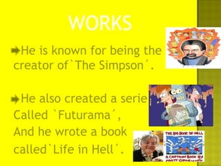 He is known for being the
creator of`The Simpson´.
He also created a serie
Called `Futurama´,
And he wrote a book
called`Life in Hell´.
WORKS