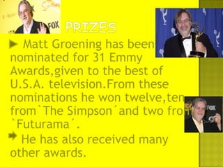 Matt Groening has been
nominated for 31 Emmy
Awards,given to the best of
U.S.A. television.From these
nominations he won twelve,ten
from`The Simpson´and two from
`Futurama´.
He has also received many
other awards.