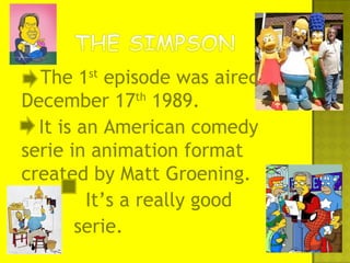 The 1st
episode was aired on
December 17th
1989.
It is an American comedy
serie in animation format
created by Matt Groening.
It’s a really good
serie.