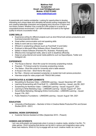 Matthew Hall
Scriptwriter
Email: mah7423@gmail.com
Mobile: 07523 013493
www.mattvirtual.com
A passionate and creative scriptwriter. Looking for opportunities to develop
interesting and unique ideas and ultimately tell stories putting imagination first
and creating believable characters and engaging story structure in fiction and
non-fiction content. Whether it be a script for a film project or a script for a
corporate/business environment, I am self-motivated and work to the highest
quality to ensure a successful result.
CORE SKILLS
• Experience writing for different projects such as short films/multi camera productions and
business/corporate interviews.
• Great written communication and oral speaking skills
• Ability to work well as a team player
• Efficient in scriptwriting software (such as Final Draft 12 and Celtx)
• Proficient in Microsoft Office Software (Word, PowerPoint etc)
• Skilled in Adobe Software (Premiere Pro, Illustrator, Photoshop etc)
• Effective time management skills, able to work to deadlines efficiently.
• Adept at using internet and social media platforms such as SqaureSpace, Twitter and
Instagram etc.
EXPERIENCE
• The House is Eternal - Short film script for University scriptwriting module.
• Powered - TV Extract script for University scriptwriting module.
• The Statue - Short film script for University actor’s table session.
• A House in the Void – Short Horror film script.
• No Filter – Director and assistant scriptwriter on student led multi camera production.
• Interview scripts for video project with TRACK NN Limited.
CERTIFICATES & ACOMPLISHMENTS
• Storytelling for Business Video – LINKEDIN Learning – Issued: December 26th
, 2020
• Learning Screenwriting with Final Draft 12 – LINKEDIN Learning – Issued: July 9th, 2021
• Scriptwriting for Nonfiction Video – LINKEDIN Learning – Issued: August 9th
, 2021
• Learning to Write Marketing Copy – LINKEDIN Learning – Issued: August 10th
, 2021
• Social Media Marketing: Managing Online Communities – LINKEDIN Learning – Issued:
August 17th, 2021
• Public Relations Foundations – LINKEDIN Learning – Issued: August 13th, 2021
EDUCATION
• University of Northampton – Bachelor of Arts in Creative Media Production/Film and Screen
Studies (2018 – 2021)
GENERAL WORK EXPERIENCE
• Customer Service Assistant at Wilko (September 2019 – Present)
HOBBIES AND INTERESTS
I am very enthusiastic and passionate when it comes to creative media, whether it be film, TV,
video games. I find it amazing that stories can be told in various and imaginative ways using
these vast mediums. Which is I try to engage with as much ‘creative media’ as I can as I
 