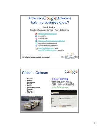 How can Google Adwords
           help my business grow?
                                Matt Harlow
           Director of Account Service - Perry Ballard Inc
                        MHarlow@PerryBallard.com
                        269-983-0611
                        574-274-2066
                        http://www.linkedin.com/in/mattharlow
                        http://twitter.com/MattHarlow
                        Search Matthew Todd Harlow
                        www.PerryBallard.com – work
                        www.AllPointsBranding.com - speaking



PDF of all of slides available by request!




Global - Getman
    •   Spanish
    •   English
    •   Portuguese
    •   French
    •   Polish
    •   Simplified Chinese
    •   Russian
    •   German
    •   Coal US




                                                                1
 