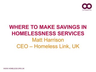WHERE TO MAKE SAVINGS IN
     HOMELESSNESS SERVICES
            Matt Harrison
       CEO – Homeless Link, UK


WWW.HOMELESS.ORG.UK
 