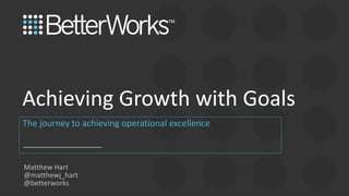 1
The journey to achieving operational excellence
Achieving Growth with Goals
Matthew Hart
@matthewj_hart
@betterworks
 