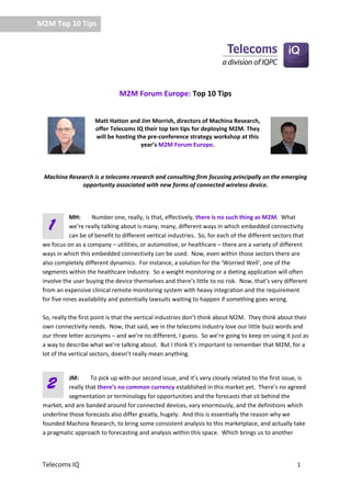     M2M Top 10 Tips 




                                  M2M Forum Europe: Top 10 Tips 
                                                

                         Matt Hatton and Jim Morrish, directors of Machina Research, 
                         offer Telecoms IQ their top ten tips for deploying M2M. They 
                         will be hosting the pre‐conference strategy workshop at this 
                                          year’s M2M Forum Europe. 

    

       Machina Research is a telecoms research and consulting firm focusing principally on the emerging 
                   opportunity associated with new forms of connected wireless device. 

                                                                       

              MH:   Number one, really, is that, effectively, there is no such thing as M2M.  What 
       1      we’re really talking about is many, many, different ways in which embedded connectivity 
              can be of benefit to different vertical industries.  So, for each of the different sectors that 
   we focus on as a company – utilities, or automotive, or healthcare – there are a variety of different 
   ways in which this embedded connectivity can be used.  Now, even within those sectors there are 
   also completely different dynamics.  For instance, a solution for the ‘Worried Well’, one of the 
   segments within the healthcare industry.  So a weight monitoring or a dieting application will often 
   involve the user buying the device themselves and there’s little to no risk.  Now, that’s very different 
   from an expensive clinical remote monitoring system with heavy integration and the requirement 
   for five nines availability and potentially lawsuits waiting to happen if something goes wrong.   
    
   So, really the first point is that the vertical industries don’t think about M2M.  They think about their 
   own connectivity needs.  Now, that said, we in the telecoms industry love our little buzz words and 
   our three letter acronyms – and we’re no different, I guess.  So we’re going to keep on using it just as 
   a way to describe what we’re talking about.  But I think it’s important to remember that M2M, for a 
   lot of the vertical sectors, doesn’t really mean anything.   
                

             JM:      To pick up with our second issue, and it’s very closely related to the first issue, is 
       2     really that there’s no common currency established in this market yet.  There’s no agreed 
             segmentation or terminology for opportunities and the forecasts that sit behind the 
   market, and are banded around for connected devices, vary enormously, and the definitions which 
   underline those forecasts also differ greatly, hugely.  And this is essentially the reason why we 
   founded Machina Research, to bring some consistent analysis to this marketplace, and actually take 
   a pragmatic approach to forecasting and analysis within this space.  Which brings us to another 



   Telecoms IQ                                                                                           1 
 