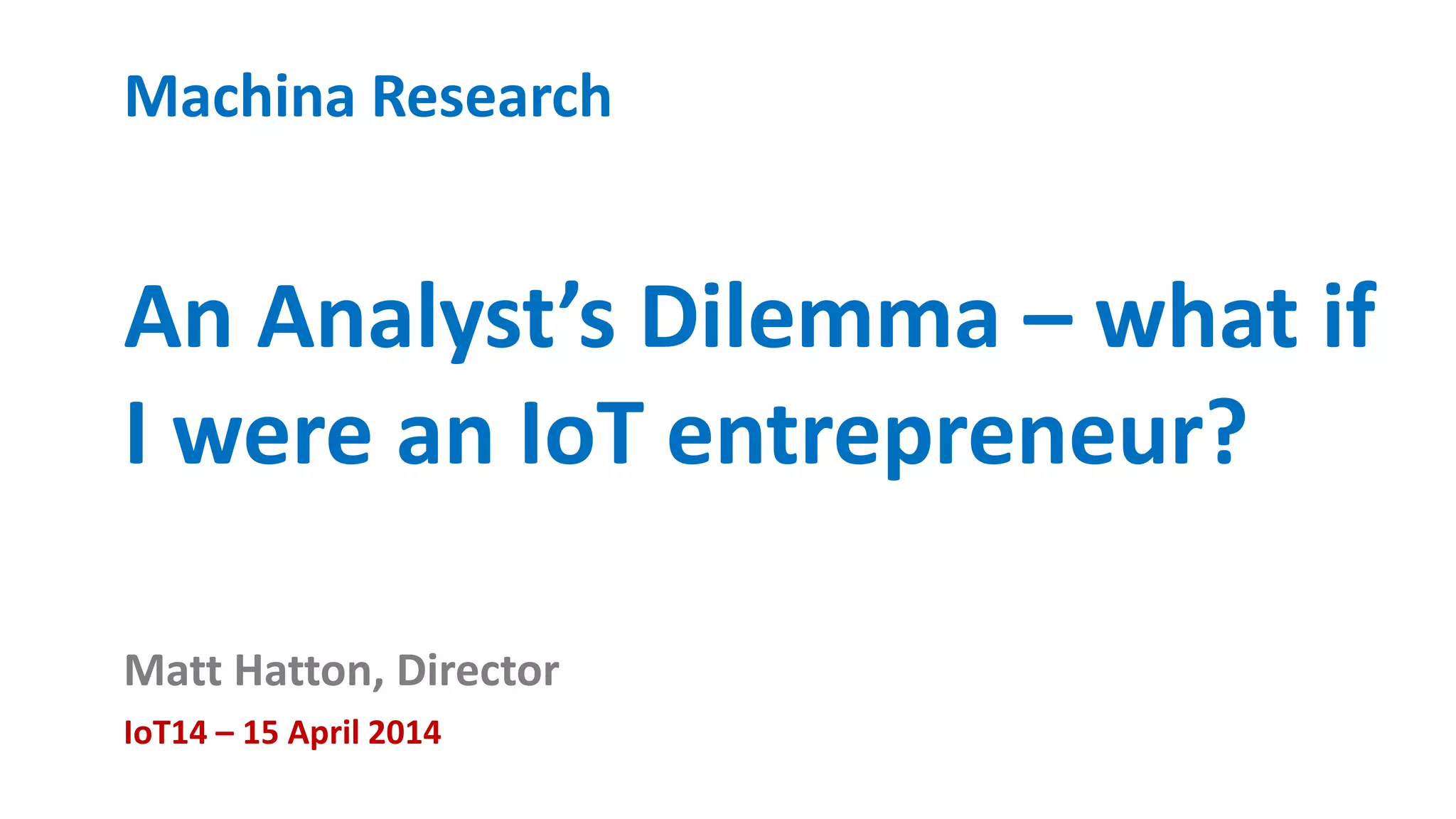 Machina Research 
An Analyst’s Dilemma – what if 
I were an IoT entrepreneur? 
Matt Hatton, Director 
IoT14 – 15 April 2014 
 