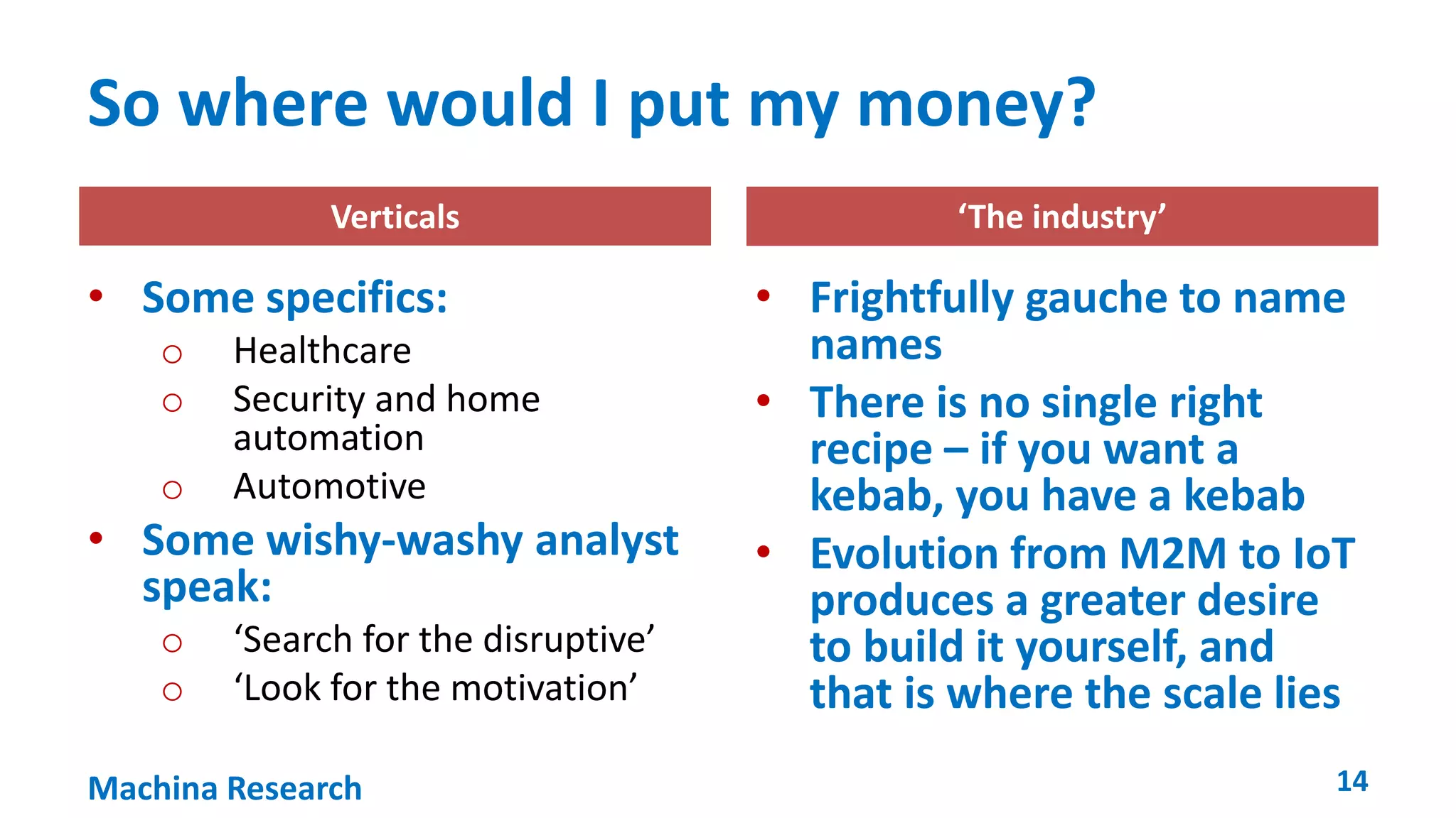 So where would I put my money? 
Verticals ‘The industry’ 
• Some specifics: 
o Healthcare 
o Security and home 
automation 
o Automotive 
• Some wishy-washy analyst 
speak: 
o ‘Search for the disruptive’ 
o ‘Look for the motivation’ 
• Frightfully gauche to name 
names 
• There is no single right 
recipe – if you want a 
kebab, you have a kebab 
• Evolution from M2M to IoT 
produces a greater desire 
to build it yourself, and 
that is where the scale lies 
Machina Research 14 
 
