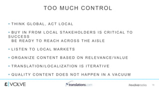 #evolverocks 19
 T H I N K G L O B A L , A C T L O C A L
 B U Y I N F R O M L O C A L S TA K E H O L D E R S I S C R I T I C A L T O
S U C C E S S
B E R E A D Y T O R E A C H A C R O S S T H E A I S L E
 L I S T E N T O L O C A L M A R K E T S
 O R G A N I Z E C O N T E N T B A S E D O N R E L E VA N C E / VA L U E
 T R A N S L AT I O N / L O C A L I Z AT I O N I S I T E R AT I V E
 Q U A L I T Y C O N T E N T D O E S N O T H A P P E N I N A VA C U U M
TOO MUCH CONTROL
 
