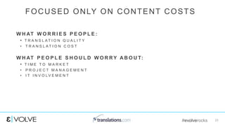 #evolverocks 23
W H AT W O R R I E S P E O P L E :
• T R A N S L A T I O N Q U A L I T Y
• T R A N S L A T I O N C O S T
W H AT P E O P L E S H O U L D W O R RY A B O U T:
• T I M E T O M A R K E T
• P R O J E C T M A N A G E M E N T
• I T I N V O L V E M E N T
FOCUSED ONLY ON CONTENT COSTS
 