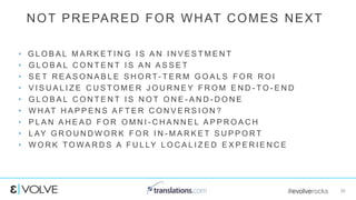 #evolverocks 30
• G L O B A L M A R K E T I N G I S A N I N V E S T M E N T
• G L O B A L C O N T E N T I S A N A S S E T
• S E T R E A S O N A B L E S H O R T - T E R M G O A L S F O R R O I
• V I S U A L I Z E C U S T O M E R J O U R N E Y F R O M E N D - T O - E N D
• G L O B A L C O N T E N T I S N O T O N E - A N D - D O N E
• W H AT H A P P E N S A F T E R C O N V E R S I O N ?
• P L A N A H E A D F O R O M N I - C H A N N E L A P P R O A C H
• L AY G R O U N D W O R K F O R I N - M A R K E T S U P P O R T
• W O R K T O W A R D S A F U L LY L O C A L I Z E D E X P E R I E N C E
NOT PREPARED FOR WHAT COMES NEXT
 