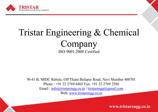 Tristar Engineering & Chemical
Company
ISO 9001:2008 Certified
W-41 B, MIDC Rabale, Off Thane Belapur Road, Navi Mumbai 400701
Phone : +91 22 2769 6865 Fax: +91 22 2769 2586
Email : info@tristarengg.co.in / tirstarengg@gmail.com
Web: www.tristarengg.co.in
 