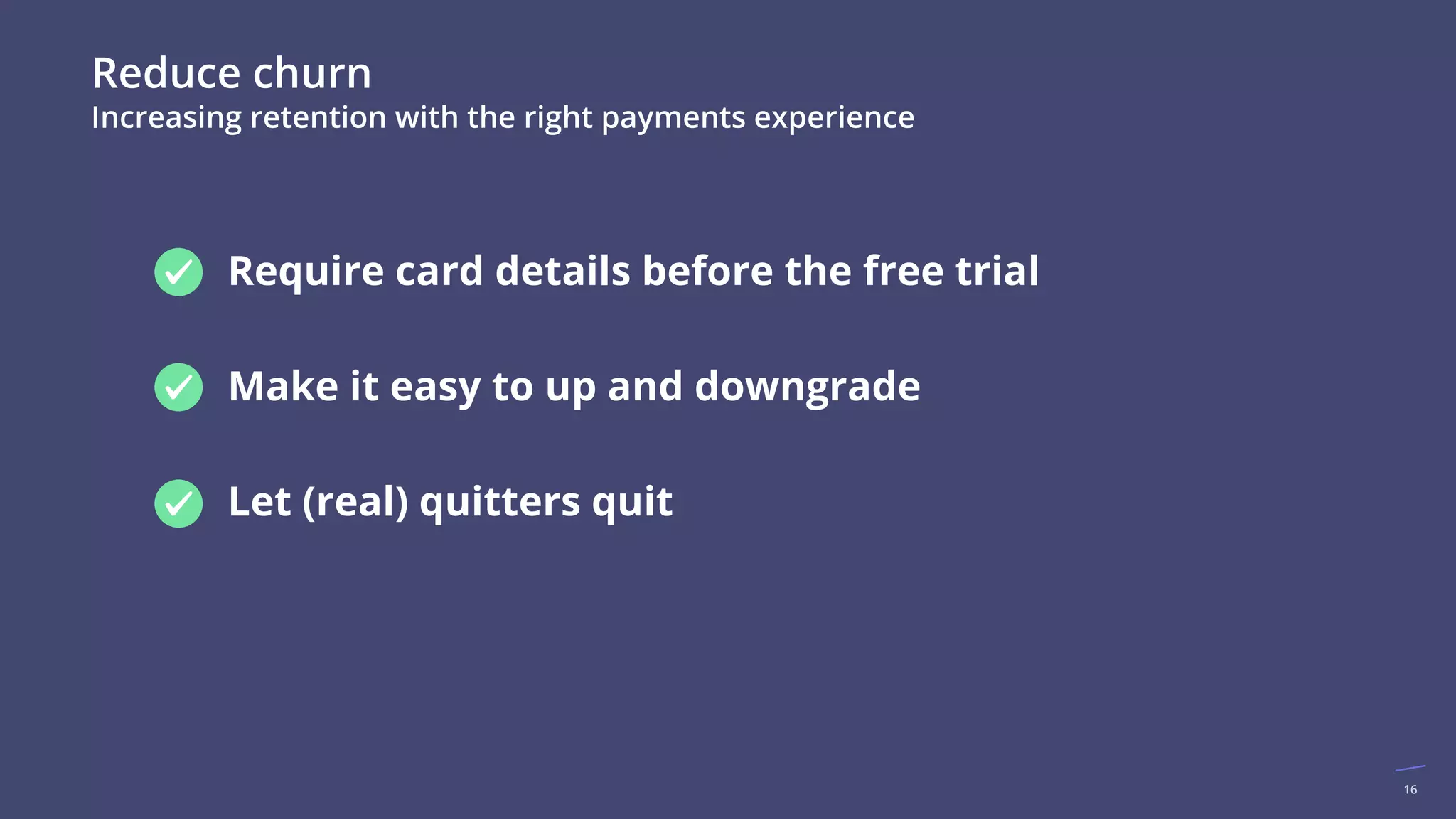 16
Reduce churn
Increasing retention with the right payments experience
● Require card details before the free trial
● Make it easy to up and downgrade
● Let (real) quitters quit
 