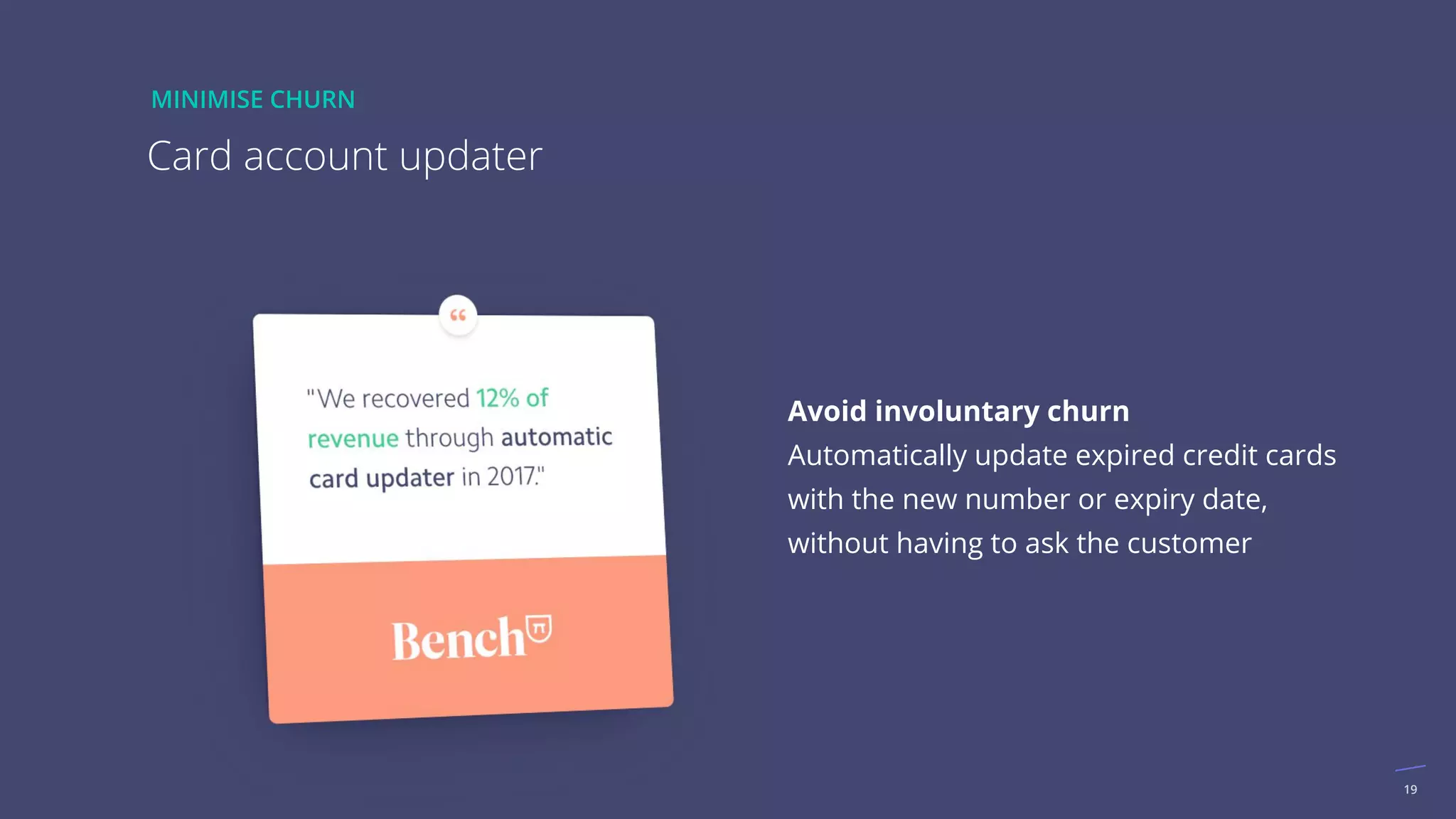 19
Avoid involuntary churn
Automatically update expired credit cards
with the new number or expiry date,
without having to ask the customer
Card account updater
MINIMISE CHURN
 