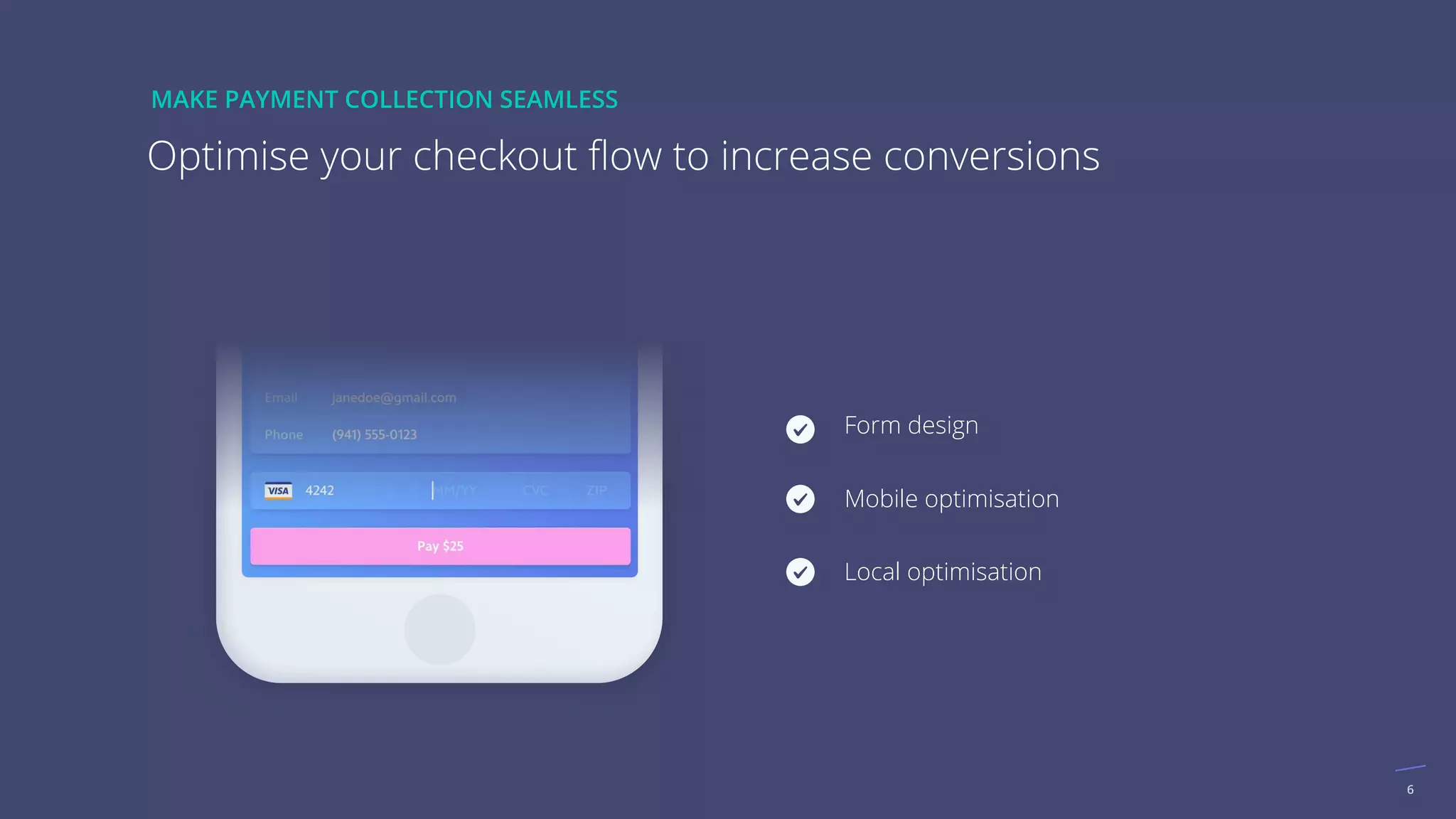 6
Form design
Mobile optimisation
Local optimisation
Optimise your checkout ﬂow to increase conversions
MAKE PAYMENT COLLECTION SEAMLESS
 