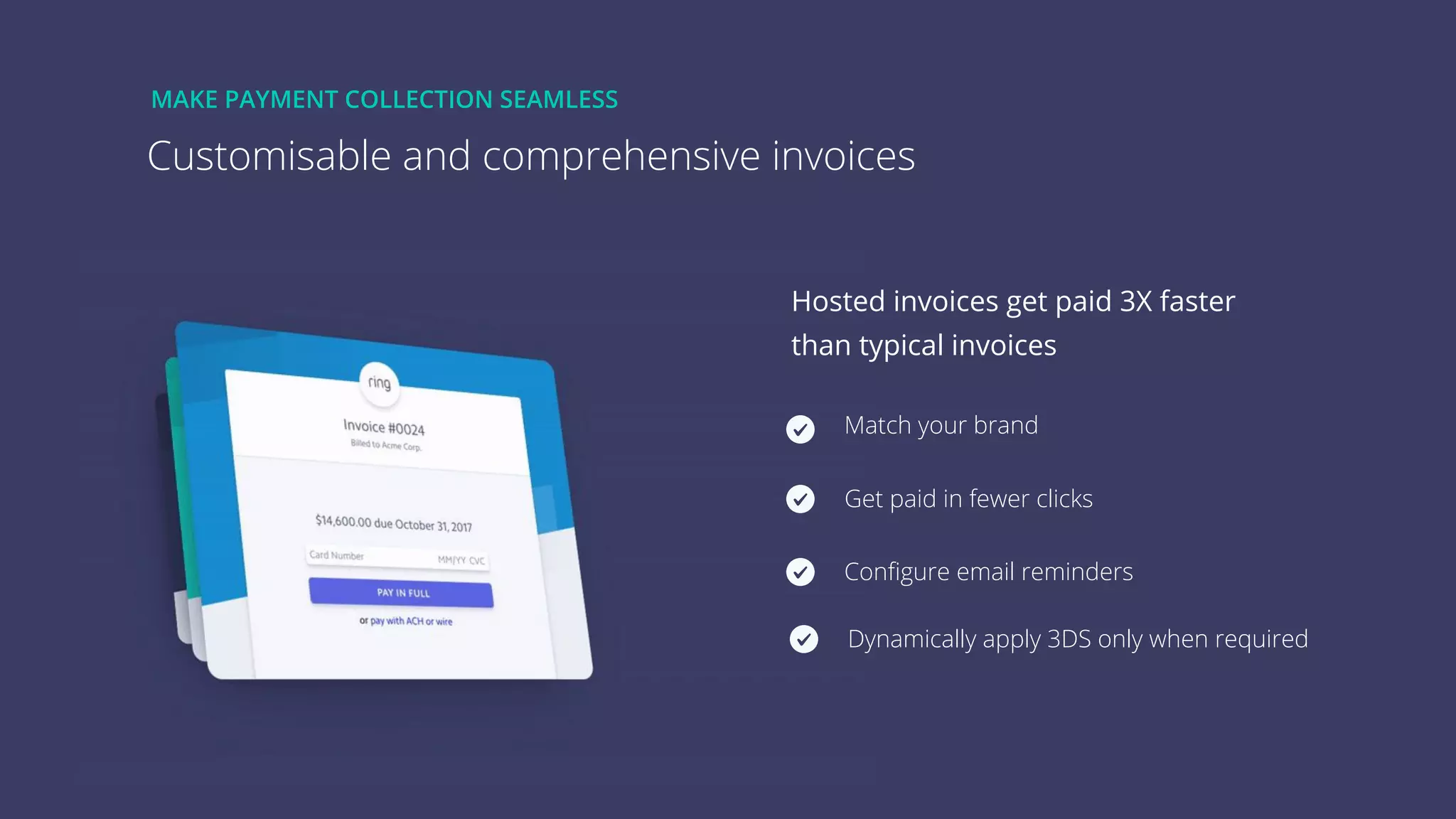 7
Customisable and comprehensive invoices
MAKE PAYMENT COLLECTION SEAMLESS
Hosted invoices get paid 3X faster
than typical invoices
Match your brand
Get paid in fewer clicks
Conﬁgure email reminders
Dynamically apply 3DS only when required
 