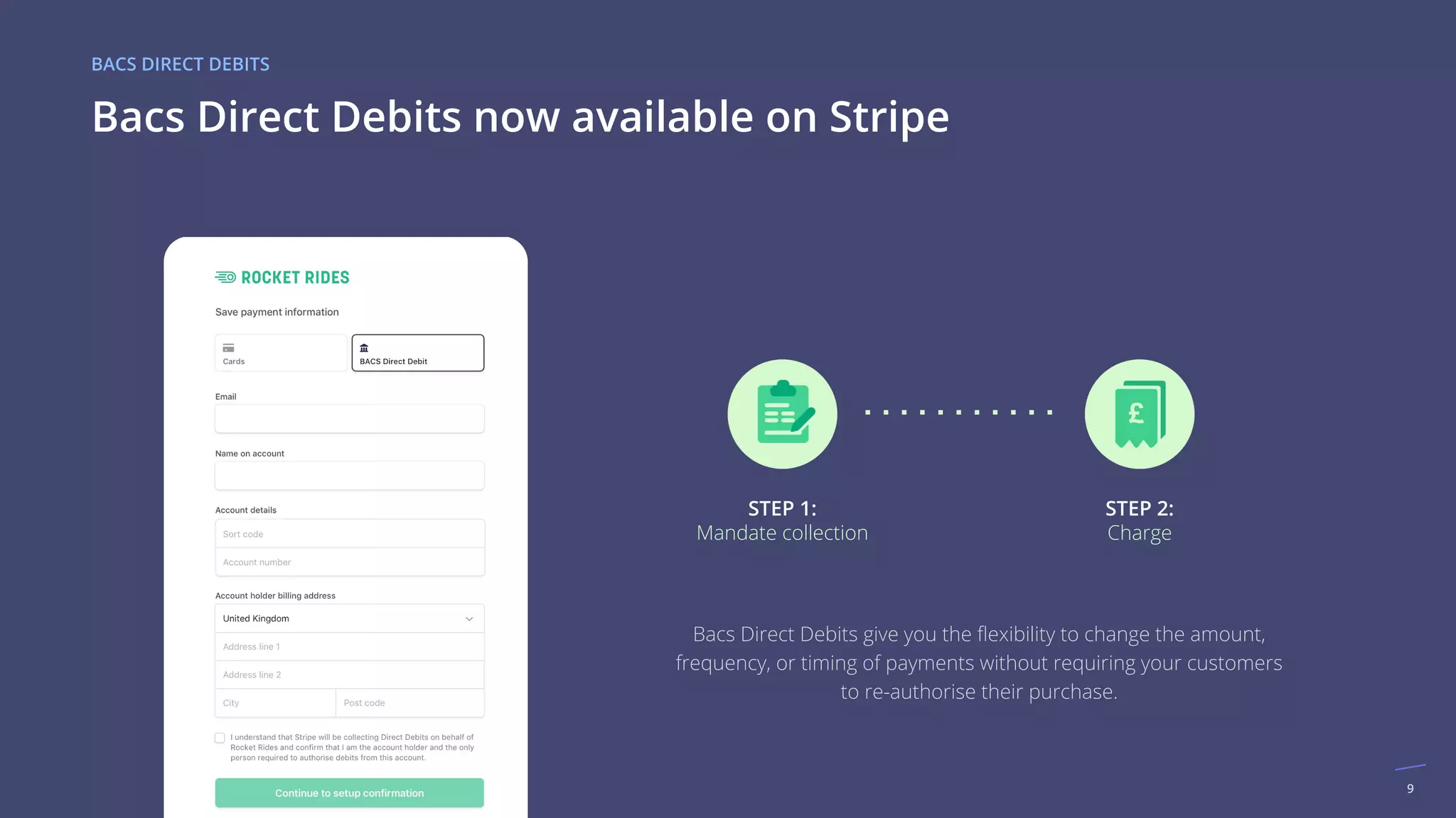 9
Bacs Direct Debits now available on Stripe
BACS DIRECT DEBITS
£
STEP 1:
Mandate collection
STEP 2:
Charge
Bacs Direct Debits give you the ﬂexibility to change the amount,
frequency, or timing of payments without requiring your customers
to re-authorise their purchase.
 