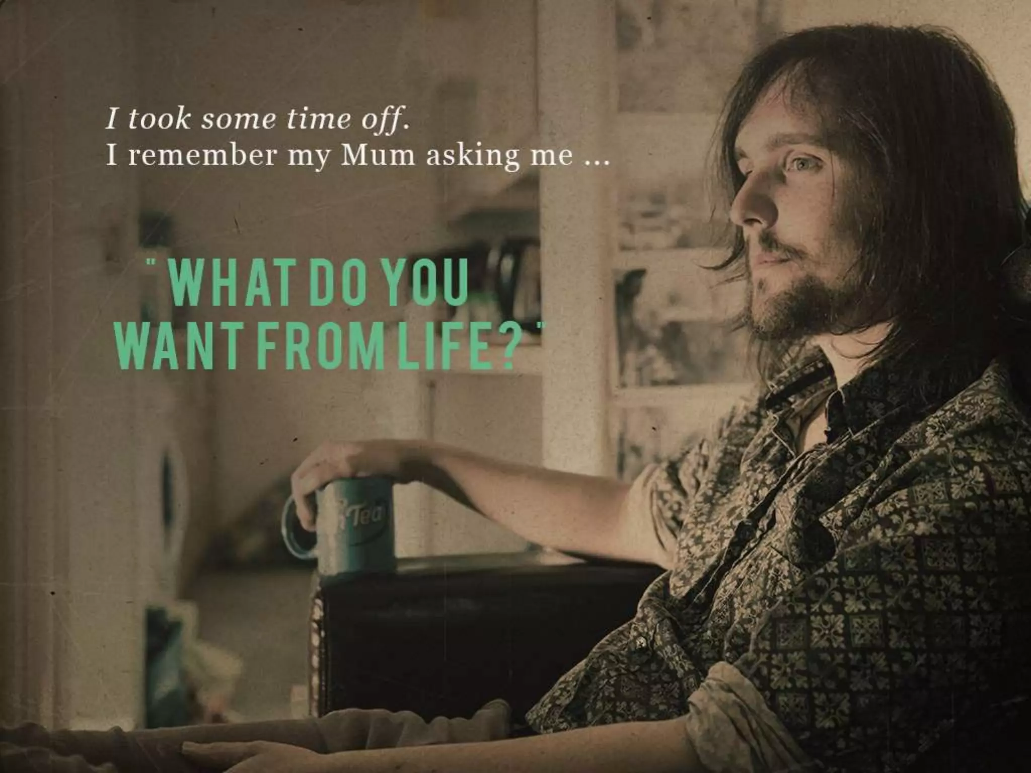 I took some time off.
I remember my Mum asking me…
“WHAT DO YOU WANT FROM LIFE?”
 