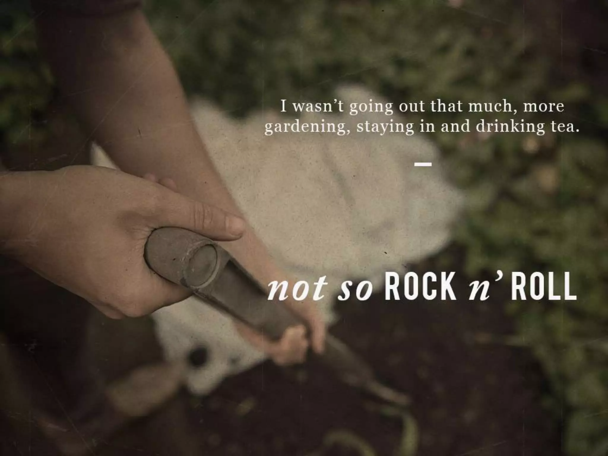 I wasn’t going out that much, more gardening, staying in and drinking tea.
Not so ROCK n’ ROLL
 