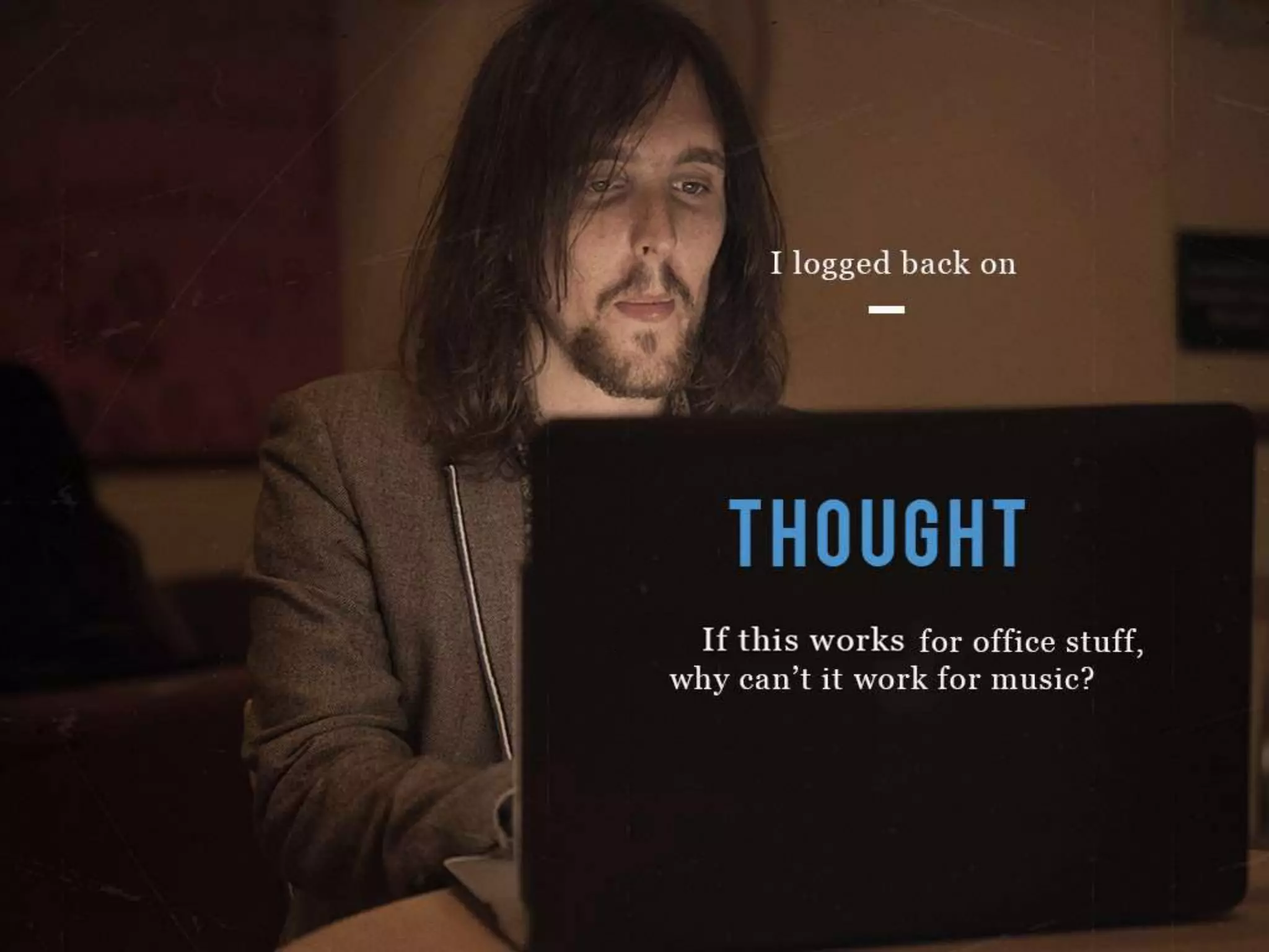 I logged back on
THOUGHT
If this works for office stuff, why can’t it work for music?
 