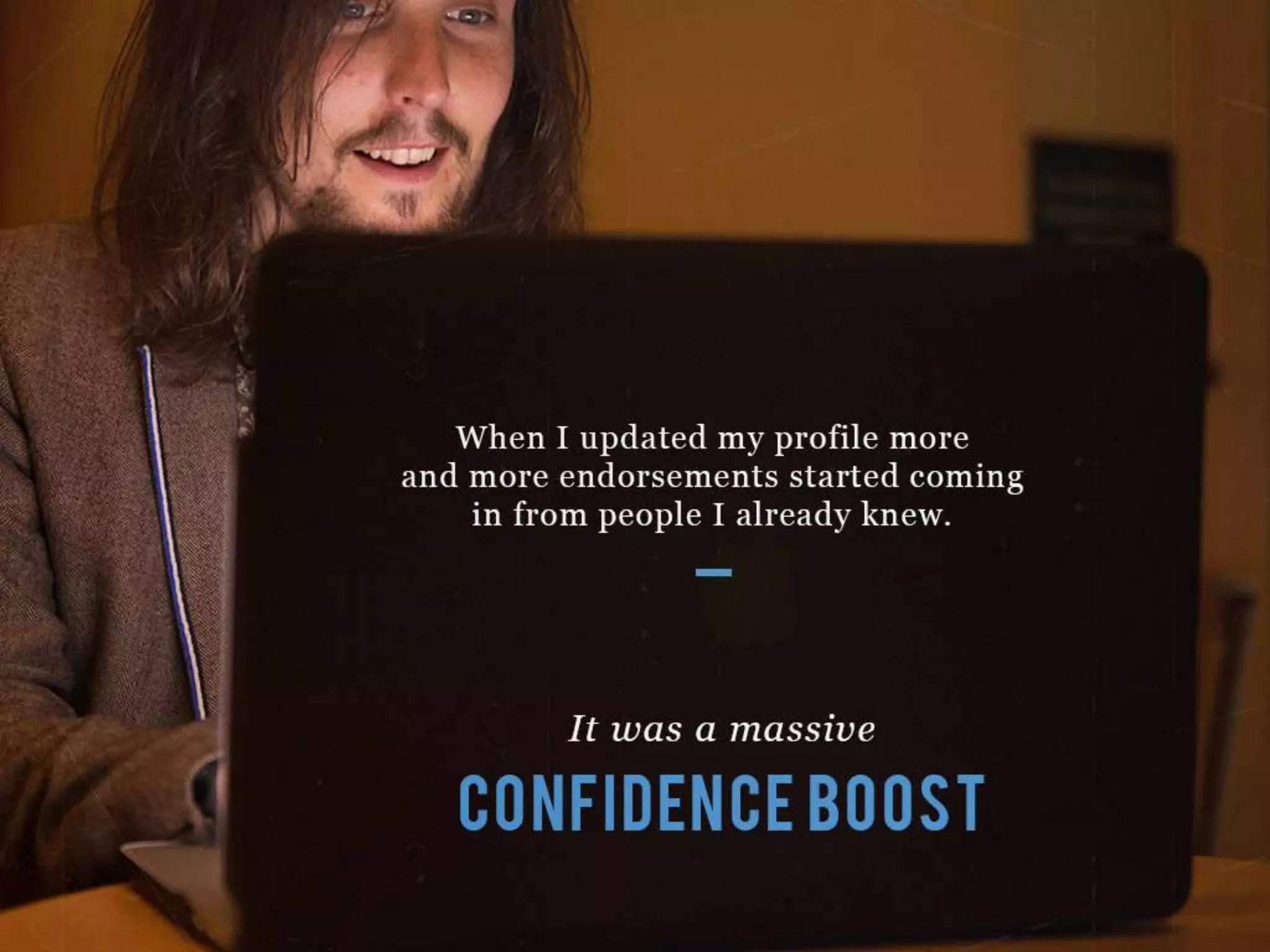 When I updated my profile more and more endorsements started coming in from
people I already knew.
It was a massive CONFIDENCE BOOST
 