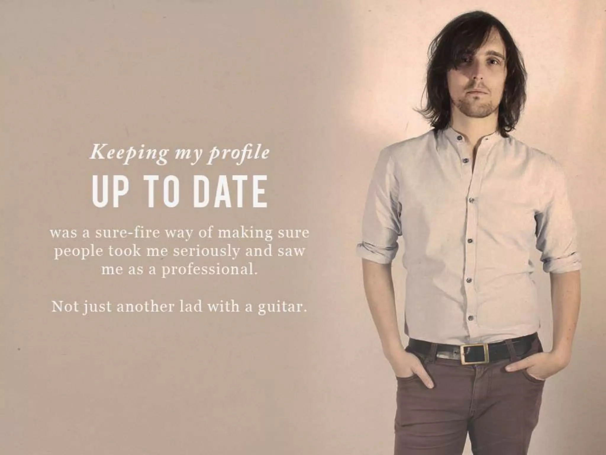 Keeping my profile UP TO DATE was a sure-fire way of making sure people took
me seriously and saw me as a professional.
Not just another lad with a guitar.
 