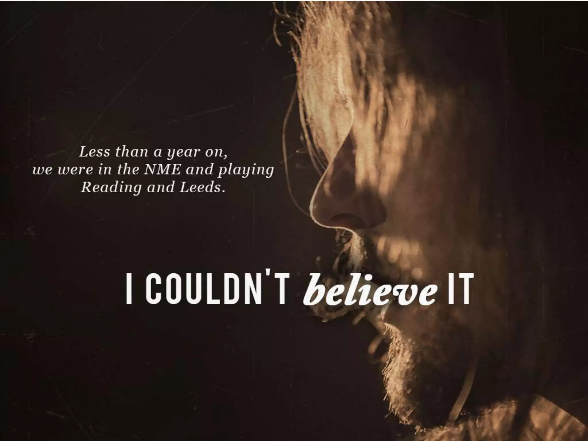 Less than a year on we were in the NME and playing Reading and Leeds.
I couldn’t believe it
 