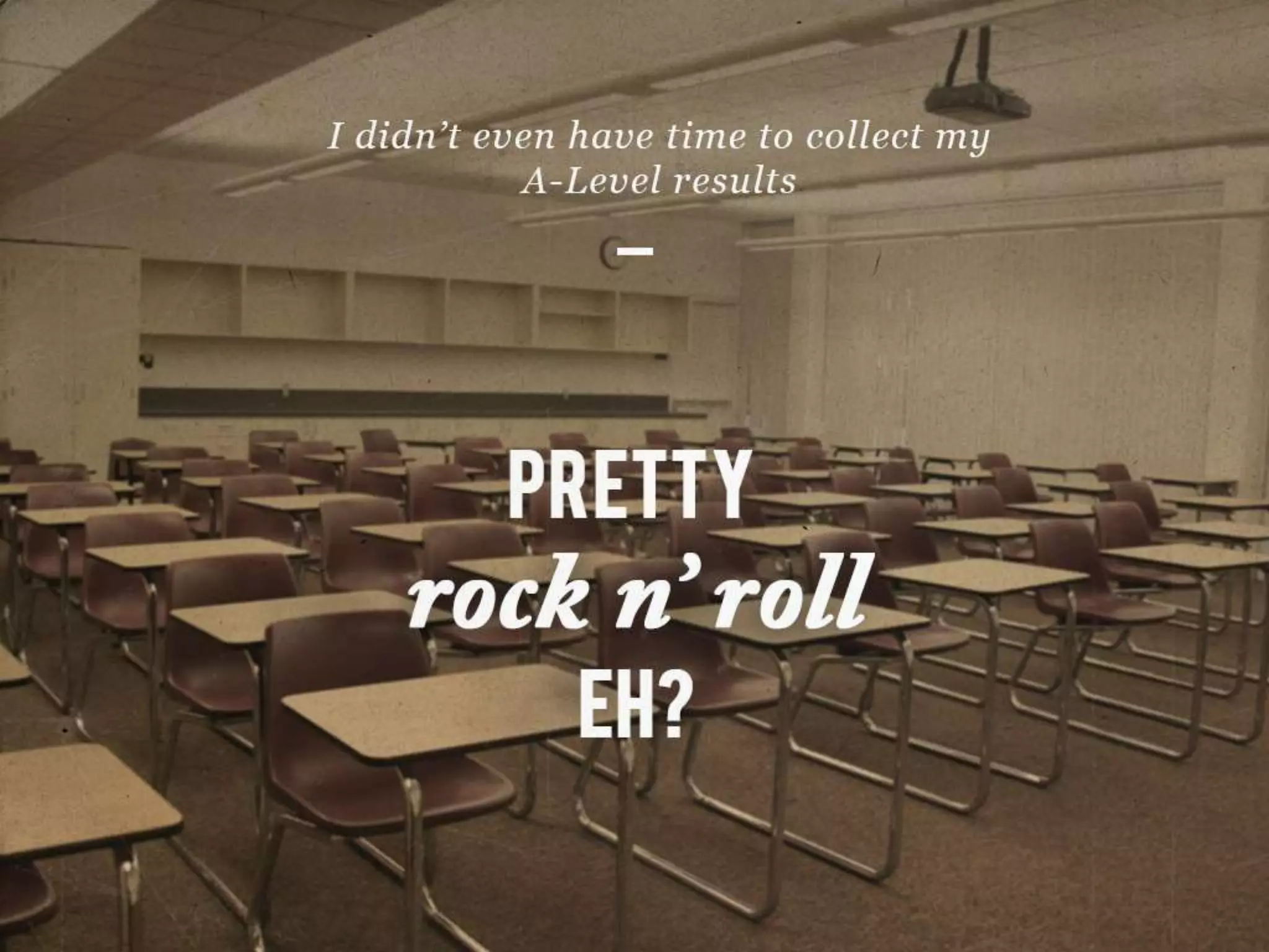 I didn’t even have time to collect my A-Level results
PRETTY rock n’ roll EH?
 