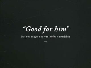 “Good for him”
But you might not want to be a musciain...
 