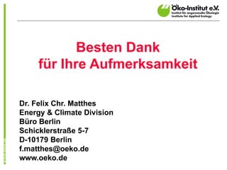 Besten Dank
     für Ihre Aufmerksamkeit

Dr. Felix Chr. Matthes
Energy & Climate Division
Büro Berlin
Schicklerstraße 5-7
D-10179 Berlin
f.matthes@oeko.de
www.oeko.de
 