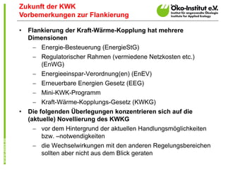Zukunft der KWK
Vorbemerkungen zur Flankierung

•   Flankierung der Kraft-Wärme-Kopplung hat mehrere
    Dimensionen
      Energie-Besteuerung (EnergieStG)
      Regulatorischer Rahmen (vermiedene Netzkosten etc.)
       (EnWG)
      Energieeinspar-Verordnung(en) (EnEV)
      Erneuerbare Energien Gesetz (EEG)
      Mini-KWK-Programm
      Kraft-Wärme-Kopplungs-Gesetz (KWKG)
•   Die folgenden Überlegungen konzentrieren sich auf die
    (aktuelle) Novellierung des KWKG
      vor dem Hintergrund der aktuellen Handlungsmöglichkeiten
       bzw. –notwendigkeiten
      die Wechselwirkungen mit den anderen Regelungsbereichen
       sollten aber nicht aus dem Blick geraten
 