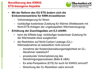 Novellierung des KWKG
ETS-bezogene Aspekte

•   Mit der Reform des EU ETS ändern sich die
    Einkommensströme für KWK-Investitionen
      Vollversteigerung für Strom
      rückläufige kostenlose Zuteilung für Wärme (Wettbewerb mit
       Nicht-ETS-Anlagen der ungekoppelten Wärmeerzeugung)
•   Erhöhung der Zuschlagsätze um 0,3 ct/kWh
     •   kann die Effekte bzgl. rückläufiger kostenloser Zuteilung für
         die Wärmeseite etwa ausgleichen
     •   die Restriktion auf Nicht-Carbon Leakage (CL) -
         Wärmeabnahme ist realweltlich nicht sinnvoll
           Annahme der Kostenüberwälzungsmöglichkeit an CL-
            Abnehmer realistisch?
           prozedurale Verkomplizierung des
            Genehmigungsprozesses (Bafa & UBA)
           Ex ante-Perspektive (ETS) für auch für KWKG sinnvoll?
           Streichung der CL-Restriktion wäre sinnvoll
 