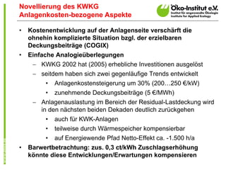 Novellierung des KWKG
Anlagenkosten-bezogene Aspekte

•   Kostenentwicklung auf der Anlagenseite verschärft die
    ohnehin komplizierte Situation bzgl. der erzielbaren
    Deckungsbeiträge (COGIX)
•   Einfache Analogieüberlegungen
      KWKG 2002 hat (2005) erhebliche Investitionen ausgelöst
      seitdem haben sich zwei gegenläufige Trends entwickelt
          • Anlagenkostensteigerung um 30% (200…250 €/kW)
          • zunehmende Deckungsbeiträge (5 €/MWh)
      Anlagenauslastung im Bereich der Residual-Lastdeckung wird
        in den nächsten beiden Dekaden deutlich zurückgehen
          • auch für KWK-Anlagen
         •   teilweise durch Wärmespeicher kompensierbar
         •   auf Energiewende Pfad Netto-Effekt ca. -1.500 h/a
•   Barwertbetrachtung: zus. 0,3 ct/kWh Zuschlagserhöhung
    könnte diese Entwicklungen/Erwartungen kompensieren
 