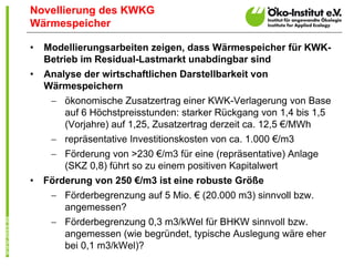 Novellierung des KWKG
Wärmespeicher

•   Modellierungsarbeiten zeigen, dass Wärmespeicher für KWK-
    Betrieb im Residual-Lastmarkt unabdingbar sind
•   Analyse der wirtschaftlichen Darstellbarkeit von
    Wärmespeichern
      ökonomische Zusatzertrag einer KWK-Verlagerung von Base
       auf 6 Höchstpreisstunden: starker Rückgang von 1,4 bis 1,5
       (Vorjahre) auf 1,25, Zusatzertrag derzeit ca. 12,5 €/MWh
      repräsentative Investitionskosten von ca. 1.000 €/m3
      Förderung von >230 €/m3 für eine (repräsentative) Anlage
       (SKZ 0,8) führt so zu einem positiven Kapitalwert
•   Förderung von 250 €/m3 ist eine robuste Größe
      Förderbegrenzung auf 5 Mio. € (20.000 m3) sinnvoll bzw.
       angemessen?
      Förderbegrenzung 0,3 m3/kWel für BHKW sinnvoll bzw.
       angemessen (wie begründet, typische Auslegung wäre eher
       bei 0,1 m3/kWel)?
 