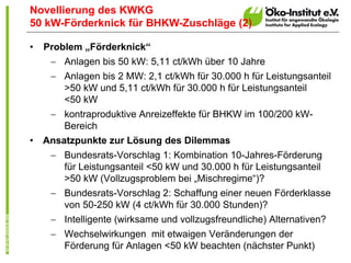 Novellierung des KWKG
50 kW-Förderknick für BHKW-Zuschläge (2)

•   Problem „Förderknick“
      Anlagen bis 50 kW: 5,11 ct/kWh über 10 Jahre
      Anlagen bis 2 MW: 2,1 ct/kWh für 30.000 h für Leistungsanteil
       >50 kW und 5,11 ct/kWh für 30.000 h für Leistungsanteil
       <50 kW
      kontraproduktive Anreizeffekte für BHKW im 100/200 kW-
       Bereich
•   Ansatzpunkte zur Lösung des Dilemmas
      Bundesrats-Vorschlag 1: Kombination 10-Jahres-Förderung
       für Leistungsanteil <50 kW und 30.000 h für Leistungsanteil
       >50 kW (Vollzugsproblem bei „Mischregime“)?
      Bundesrats-Vorschlag 2: Schaffung einer neuen Förderklasse
       von 50-250 kW (4 ct/kWh für 30.000 Stunden)?
      Intelligente (wirksame und vollzugsfreundliche) Alternativen?
      Wechselwirkungen mit etwaigen Veränderungen der
       Förderung für Anlagen <50 kW beachten (nächster Punkt)
 