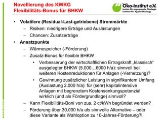 Novellierung des KWKG
Flexibilitäts-Bonus für BHKW

•   Volatilere (Residual-Last-getriebene) Strommärkte
      Risiken: niedrigere Erträge und Auslastungen
      Chancen: Zusatzerträge
•   Ansatzpunkte
      Wärmespeicher (-Förderung)
      Zusatz-Bonus für flexible BHKW
         •   Verbesserung der wirtschaftlichen Ertragskraft „klassisch“
             ausgelegter BHKW (5.000…6000 h/a): sinnvoll bei
             weiteren Kostenreduktionen für Anlagen (-Vernetzung)?
         •   Gewinnung zusätzlicher Leistung in signifikantem Umfang
             (Auslastung 2.000 h/a): für (sehr) kapitalintensive
             Anlagen mit begrenztem Kostensenkungspotenzial
             wirklich (und als Fördergrundlage) sinnvoll?
      Kann Flexibilitäts-Boni von zus. 2 ct/kWh begründet werden?
      Förderung über 30.000 h/a als sinnvolle Alternative – oder
       diese Variante als Wahloption zu 10-Jahres-Förderung?!
 
