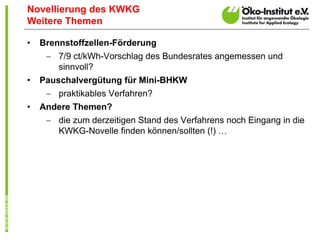 Novellierung des KWKG
Weitere Themen

•   Brennstoffzellen-Förderung
      7/9 ct/kWh-Vorschlag des Bundesrates angemessen und
       sinnvoll?
•   Pauschalvergütung für Mini-BHKW
      praktikables Verfahren?
•   Andere Themen?
      die zum derzeitigen Stand des Verfahrens noch Eingang in die
       KWKG-Novelle finden können/sollten (!) …
 