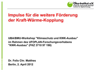 Impulse für die weitere Förderung
der Kraft-Wärme-Kopplung



UBA/BMU-Workshop "Klimaschutz und KWK-Ausbau"
im Rahmen des UFOPLAN-Forschungsvorhabens
"KWK-Ausbau" (FKZ 3710 97 198)




Dr. Felix Chr. Matthes
Berlin, 2. April 2012
 