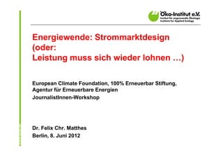Energiewende: Strommarktdesign
(oder:
Leistung muss sich wieder lohnen …)

European Climate Foundation, 100% Erneuerbar Stiftung,
Agentur für Erneuerbare Energien
JournalistInnen-Workshop




Dr. Felix Chr. Matthes
Berlin, 8. Juni 2012
 