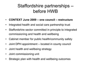 Staffordshire partnerships –
                  before HWB
• CONTEXT June 2009 – one council – restructure
• Integrated health and social care partnership trust
• Staffordshire sector committed in principle to integrated
  commissioning and health and wellbeing
• Cabinet member for public health/community safety
• Joint DPH appointment – located in county council
• Joint health and wellbeing strategy
• Joint commissioning unit
• Strategic plan with health and wellbeing outcomes
 