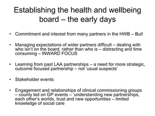 Establishing the health and wellbeing
          board – the early days
• Commitment and interest from many partners in the HWB – But!

• Managing expectations of wider partners difficult – dealing with
  who isn’t on the board, rather than who is – distracting and time
  consuming – INWARD FOCUS

• Learning from past LAA partnerships – a need for more strategic,
  outcome focused partnership – not ‘usual suspects’

• Stakeholder events

• Engagement and relationships of clinical commissioning groups
  – county led on GP events – ‘understanding new partnerships,
  each other’s worlds, trust and new opportunities – limited
  knowledge of social care
 