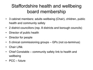 Staffordshire health and wellbeing
            board membership
• 3 cabinet members: adults wellbeing (Chair), children, public
  health and community safety
• 2 district councillors (rep. 8 districts and borough councils)
• Director of public health
• Director for people
• 5 clinical commissioning groups – GPs (not co-terminus)
• Chair LINk
• Chief Constable – community safety link to health and
  wellbeing
• PCC – future
 