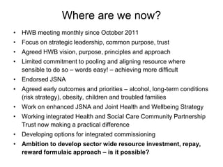 Where are we now?
• HWB meeting monthly since October 2011
• Focus on strategic leadership, common purpose, trust
• Agreed HWB vision, purpose, principles and approach
• Limited commitment to pooling and aligning resource where
  sensible to do so – words easy! – achieving more difficult
• Endorsed JSNA
• Agreed early outcomes and priorities – alcohol, long-term conditions
  (risk strategy), obesity, children and troubled families
• Work on enhanced JSNA and Joint Health and Wellbeing Strategy
• Working integrated Health and Social Care Community Partnership
  Trust now making a practical difference
• Developing options for integrated commissioning
• Ambition to develop sector wide resource investment, repay,
  reward formulaic approach – is it possible?
 