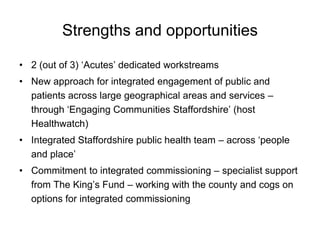 Strengths and opportunities

• 2 (out of 3) ‘Acutes’ dedicated workstreams
• New approach for integrated engagement of public and
  patients across large geographical areas and services –
  through ‘Engaging Communities Staffordshire’ (host
  Healthwatch)
• Integrated Staffordshire public health team – across ‘people
  and place’
• Commitment to integrated commissioning – specialist support
  from The King’s Fund – working with the county and cogs on
  options for integrated commissioning
 