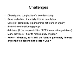 Challenges
• Diversity and complexity of a two-tier county
• Rural and urban, financially diverse population
• Layers of complexity to partnership not found in unitary
• 5 clinical commissioning groups
• 8 districts (2 tier responsibilities / LEP / transport negotiations)
• Many providers – how to meaningfully engage?
• Power, influence, as is. Will the ‘centre’ genuinely liberate
  and enable localism in the NHS? CSS?
 